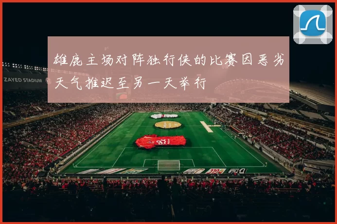 雄鹿主场对阵独行侠的比赛因恶劣天气推迟至另一天举行