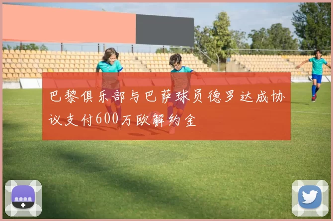 巴黎俱乐部与巴萨球员德罗达成协议支付600万欧解约金