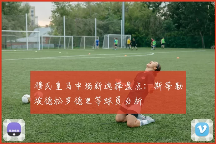 穆氏皇马中场新选择盘点：斯蒂勒埃德松罗德里等球员分析