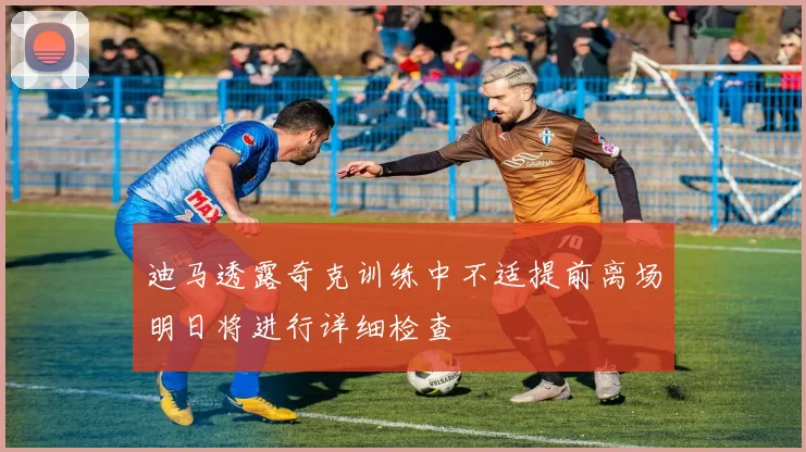 迪马透露奇克训练中不适提前离场明日将进行详细检查