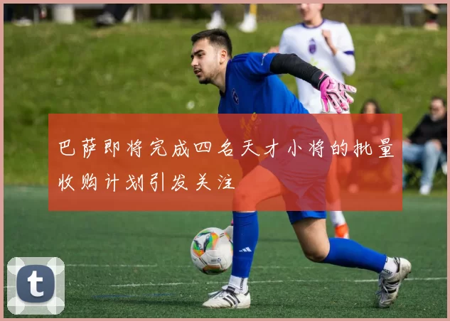 巴萨即将完成四名天才小将的批量收购计划引发关注